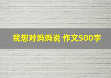 我想对妈妈说 作文500字